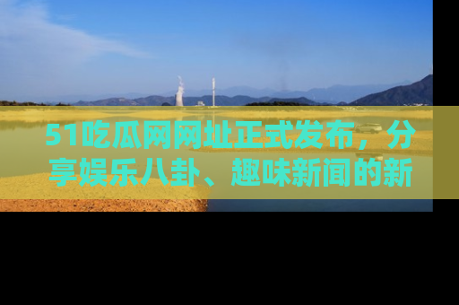 51吃瓜网网址正式发布，分享娱乐八卦、趣味新闻的新平台