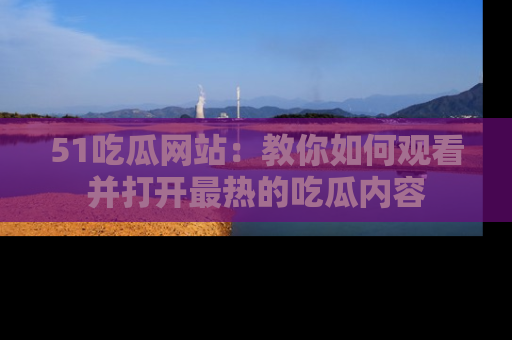 51吃瓜网站：教你如何观看并打开最热的吃瓜内容