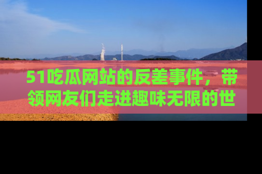 51吃瓜网站的反差事件，带领网友们走进趣味无限的世界
