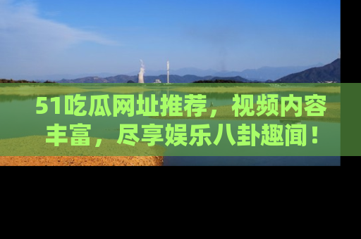 51吃瓜网址推荐，视频内容丰富，尽享娱乐八卦趣闻！