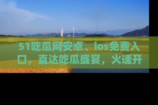 51吃瓜网安卓、ios免费入口，直达吃瓜盛宴，火速开启线上体验！