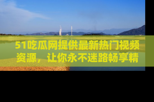 51吃瓜网提供最新热门视频资源，让你永不迷路畅享精彩！