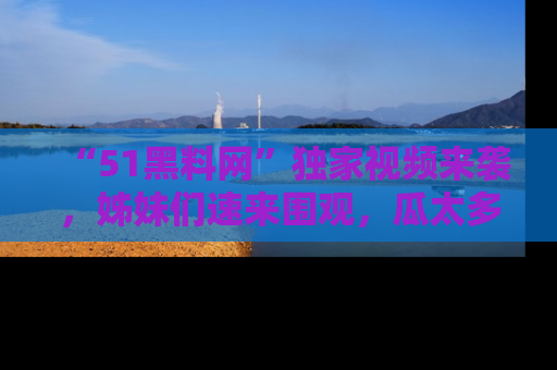 “51黑料网”独家视频来袭,姊妹们速来围观,瓜太多简直停不下来!