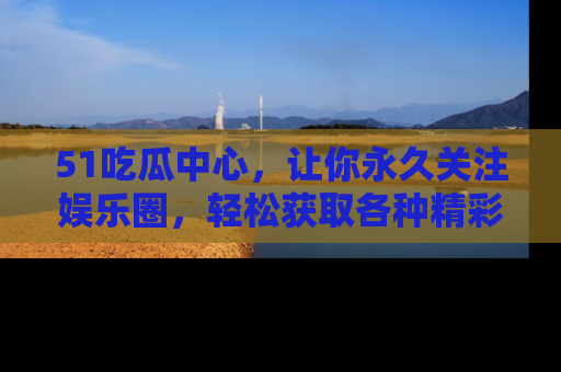 51吃瓜中心，让你永久关注娱乐圈，轻松获取各种精彩的吃瓜信息！