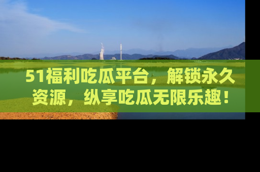 51福利吃瓜平台，解锁永久资源，纵享吃瓜无限乐趣！