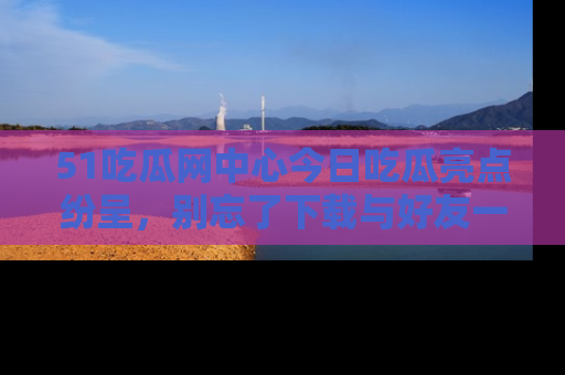 51吃瓜网中心今日吃瓜亮点纷呈，别忘了下载与好友一同分享！