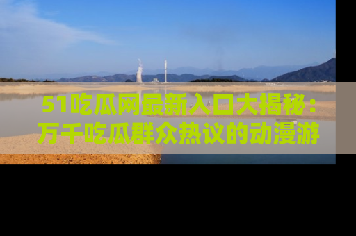 51吃瓜网最新入口大揭秘：万千吃瓜群众热议的动漫游戏事件