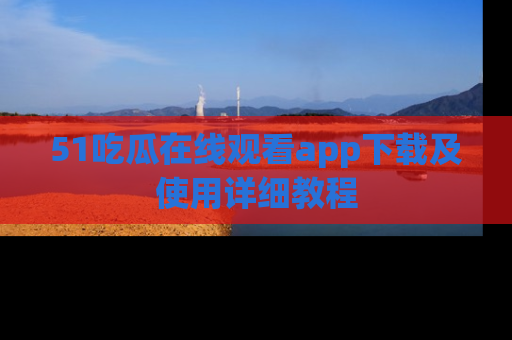 51吃瓜在线观看app下载及使用详细教程