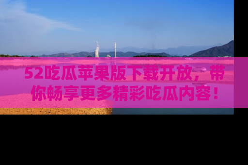 52吃瓜苹果版下载开放，带你畅享更多精彩吃瓜内容！