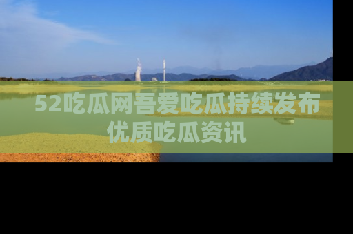 52吃瓜网吾爱吃瓜持续发布优质吃瓜资讯