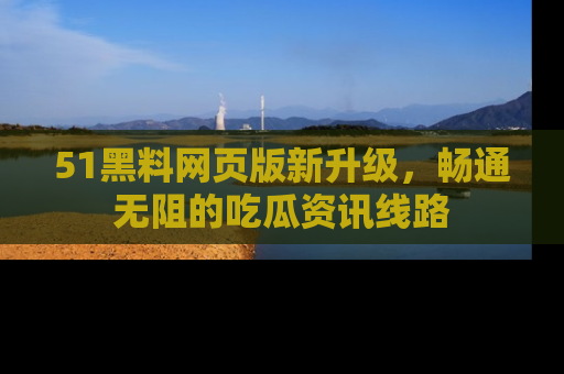 51黑料网页版新升级，畅通无阻的吃瓜资讯线路