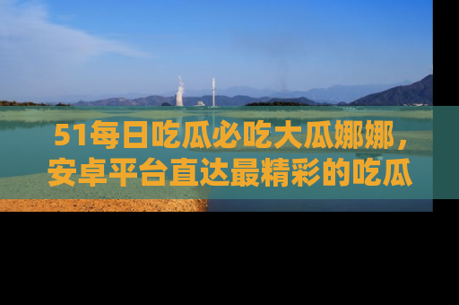 51每日吃瓜必吃大瓜娜娜，安卓平台直达最精彩的吃瓜内容。