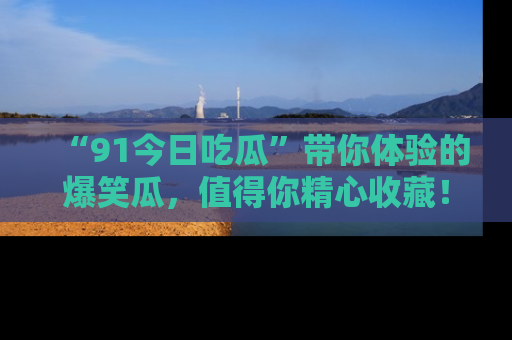 “91今日吃瓜”带你体验的爆笑瓜,值得你精心收藏!