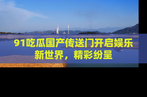91吃瓜国产传送门开启娱乐新世界，精彩纷呈