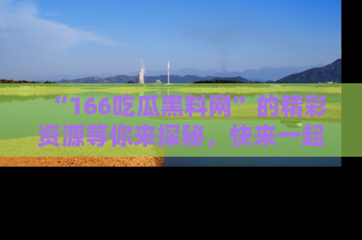 “166吃瓜黑料网”的精彩资源等你来探秘,快来一起吃瓜吧!
