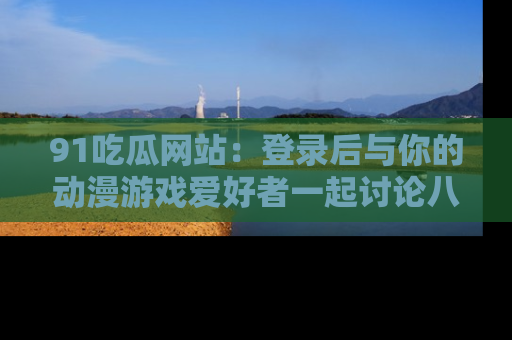 91吃瓜网站：登录后与你的动漫游戏爱好者一起讨论八卦！