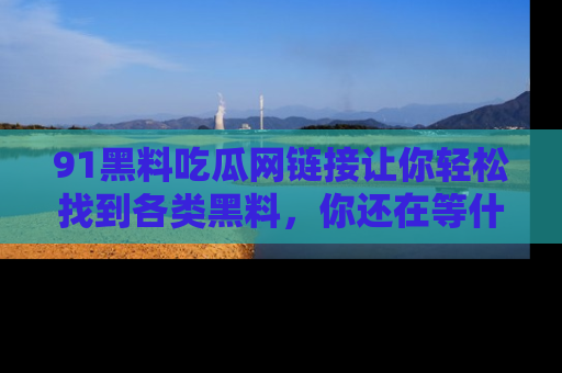 91黑料吃瓜网链接让你轻松找到各类黑料，你还在等什么呢？