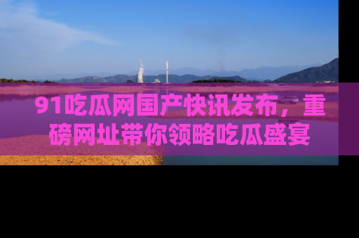 91吃瓜网国产快讯发布，重磅网址带你领略吃瓜盛宴