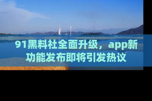91黑料社全面升级，app新功能发布即将引发热议