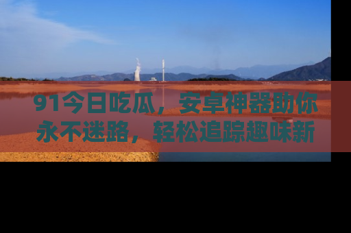 91今日吃瓜，安卓神器助你永不迷路，轻松追踪趣味新闻！