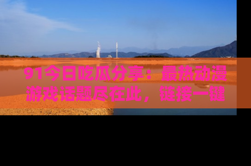 91今日吃瓜分享：最热动漫游戏话题尽在此，链接一键畅游！