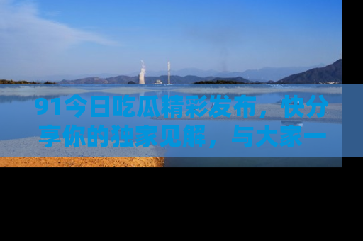 91今日吃瓜精彩发布，快分享你的独家见解，与大家一起讨论吧！
