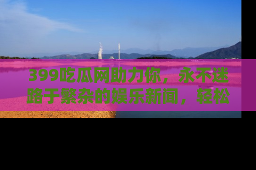 399吃瓜网助力你，永不迷路于繁杂的娱乐新闻，轻松追踪热点！