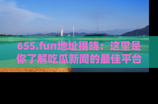655.fun地址揭晓：这里是你了解吃瓜新闻的最佳平台，快来探索吧！