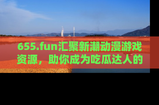 655.fun汇聚新潮动漫游戏资源，助你成为吃瓜达人的必备平台！