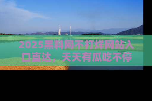 2025黑料网不打烊网站入口直达，天天有瓜吃不停