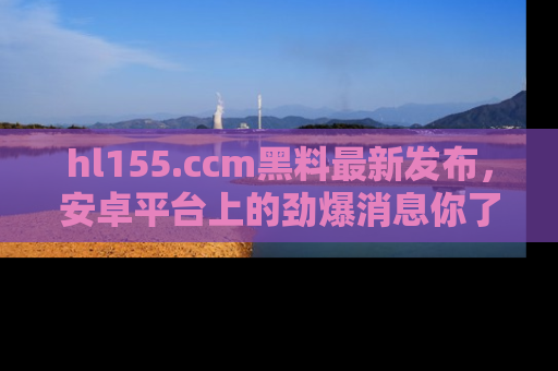 hl155.ccm黑料最新发布，安卓平台上的劲爆消息你了解了吗？