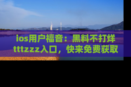 ios用户福音：黑料不打烊tttzzz入口，快来免费获取最新娱乐黑料！