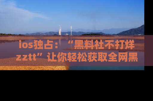 ios独占:“黑料社不打烊zztt”让你轻松获取全网黑料信息,不容错过!
