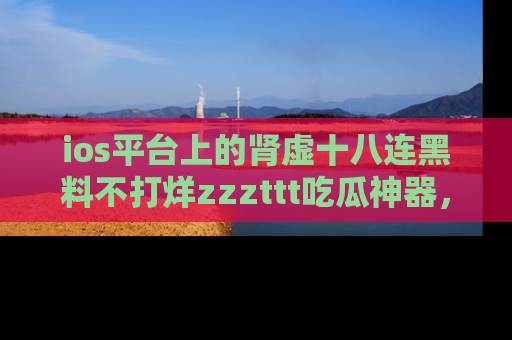 ios平台上的肾虚十八连黑料不打烊zzzttt吃瓜神器,你绝对不能错过