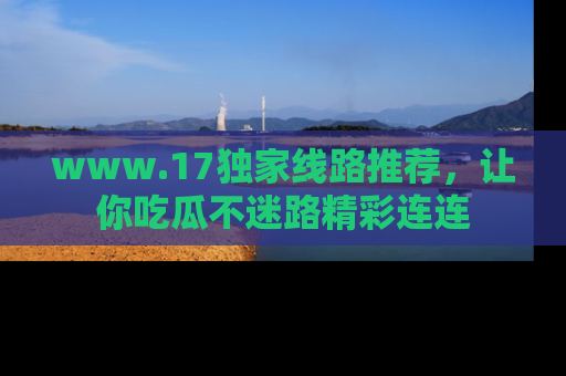 www.17独家线路推荐，让你吃瓜不迷路精彩连连