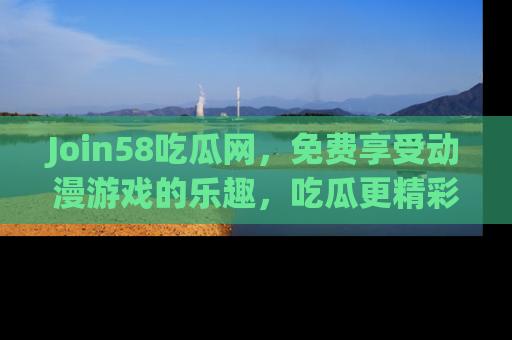 Join58吃瓜网，免费享受动漫游戏的乐趣，吃瓜更精彩！