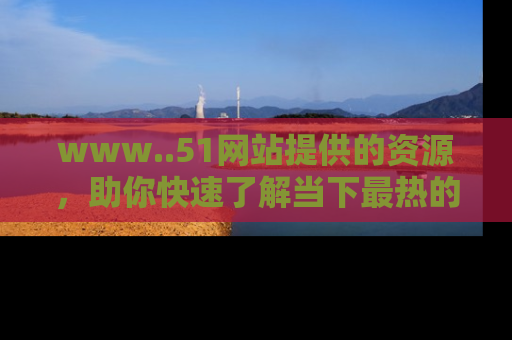 www..51网站提供的资源，助你快速了解当下最热的娱乐八卦