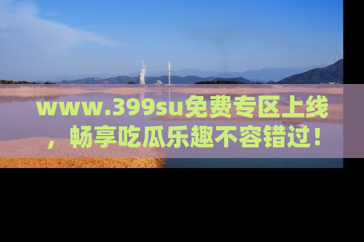 www.399su免费专区上线，畅享吃瓜乐趣不容错过！