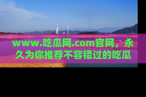 www.吃瓜网.com官网，永久为你推荐不容错过的吃瓜故事