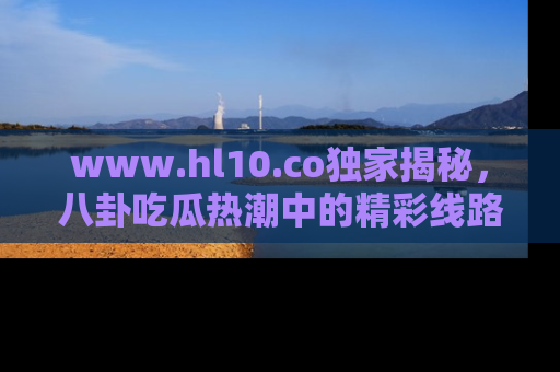www.hl10.co独家揭秘，八卦吃瓜热潮中的精彩线路推荐