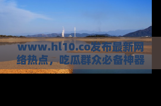 www.hl10.co发布最新网络热点，吃瓜群众必备神器