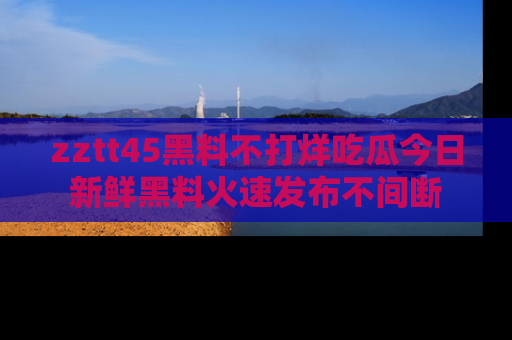 zztt45黑料不打烊吃瓜今日新鲜黑料火速发布不间断