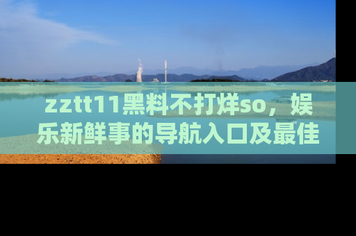 zztt11黑料不打烊so，娱乐新鲜事的导航入口及最佳浏览线路推荐