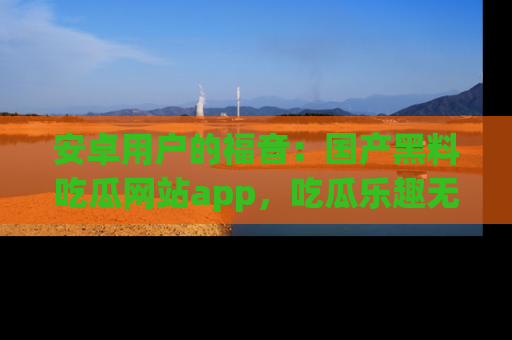 安卓用户的福音：国产黑料吃瓜网站app，吃瓜乐趣无穷尽！