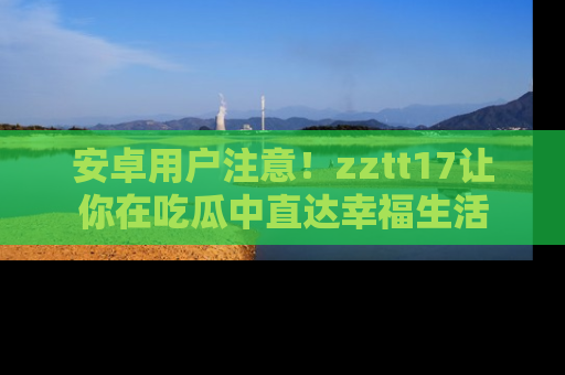 安卓用户注意！zztt17让你在吃瓜中直达幸福生活