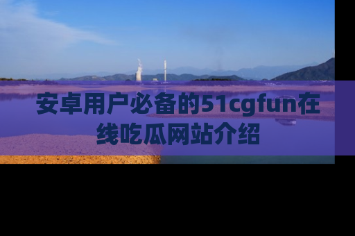 安卓用户必备的51cgfun在线吃瓜网站介绍