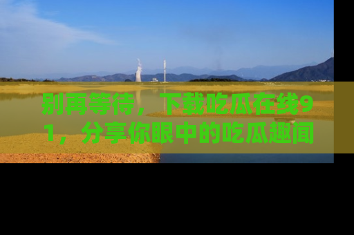 别再等待，下载吃瓜在线91，分享你眼中的吃瓜趣闻吧！