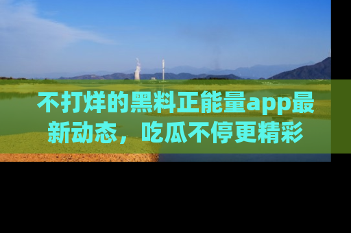 不打烊的黑料正能量app最新动态，吃瓜不停更精彩