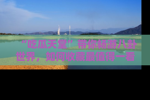 “吃瓜天堂”带你畅游八卦世界,如何收藏最值得一看的趣闻?
