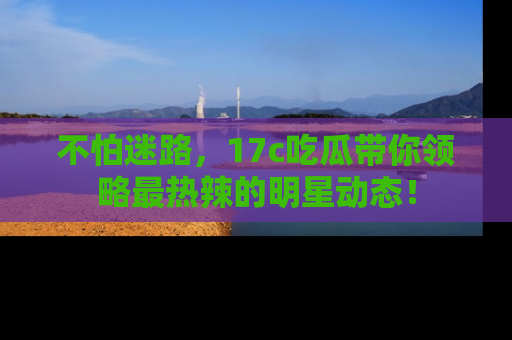 不怕迷路，17c吃瓜带你领略最热辣的明星动态！